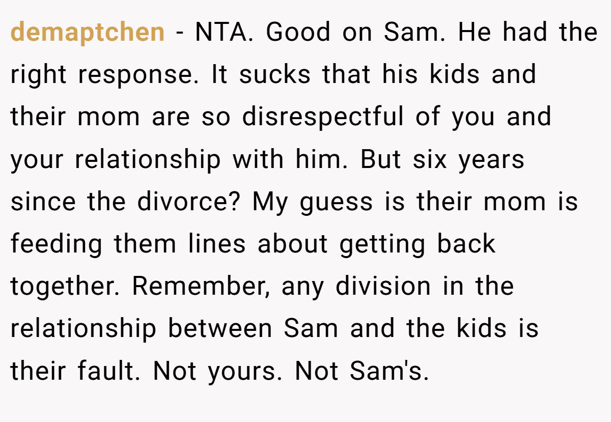 demaptchen − NTA. Good on Sam. He had the right response. It sucks that his kids and their mom are so disrespectful of you and your relationship with him. But six years since the divorce? My guess is their mom is feeding them lines about getting back together. Remember, any division in the relationship between Sam and the kids is their fault. Not yours. Not Sam's.