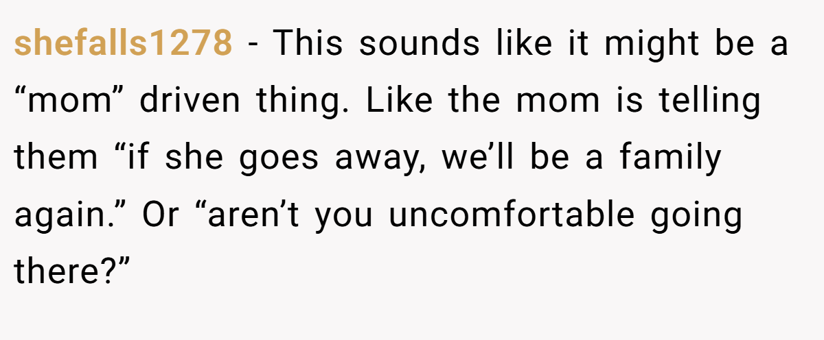 shefalls1278 − This sounds like it might be a “mom” driven thing. Like the mom is telling them “if she goes away, we’ll be a family again.” Or “aren’t you uncomfortable going there?”