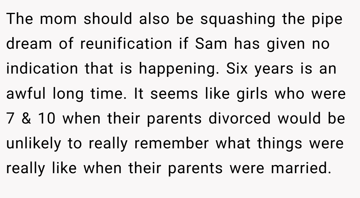 The mom should also be squashing the pipe dream of reunification if Sam has given no indication that is happening. Six years is an awful long time. It seems like girls who were 7 & 10 when their parents divorced would be unlikely to really remember what things were really like when their parents were married.