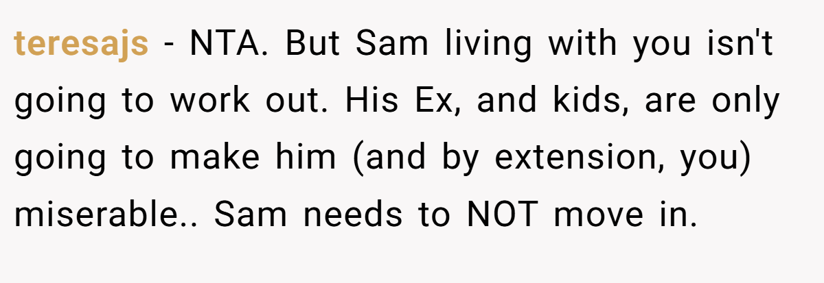 teresajs − NTA. But Sam living with you isn't going to work out. His Ex, and kids, are only going to make him (and by extension, you) miserable.. Sam needs to NOT move in.