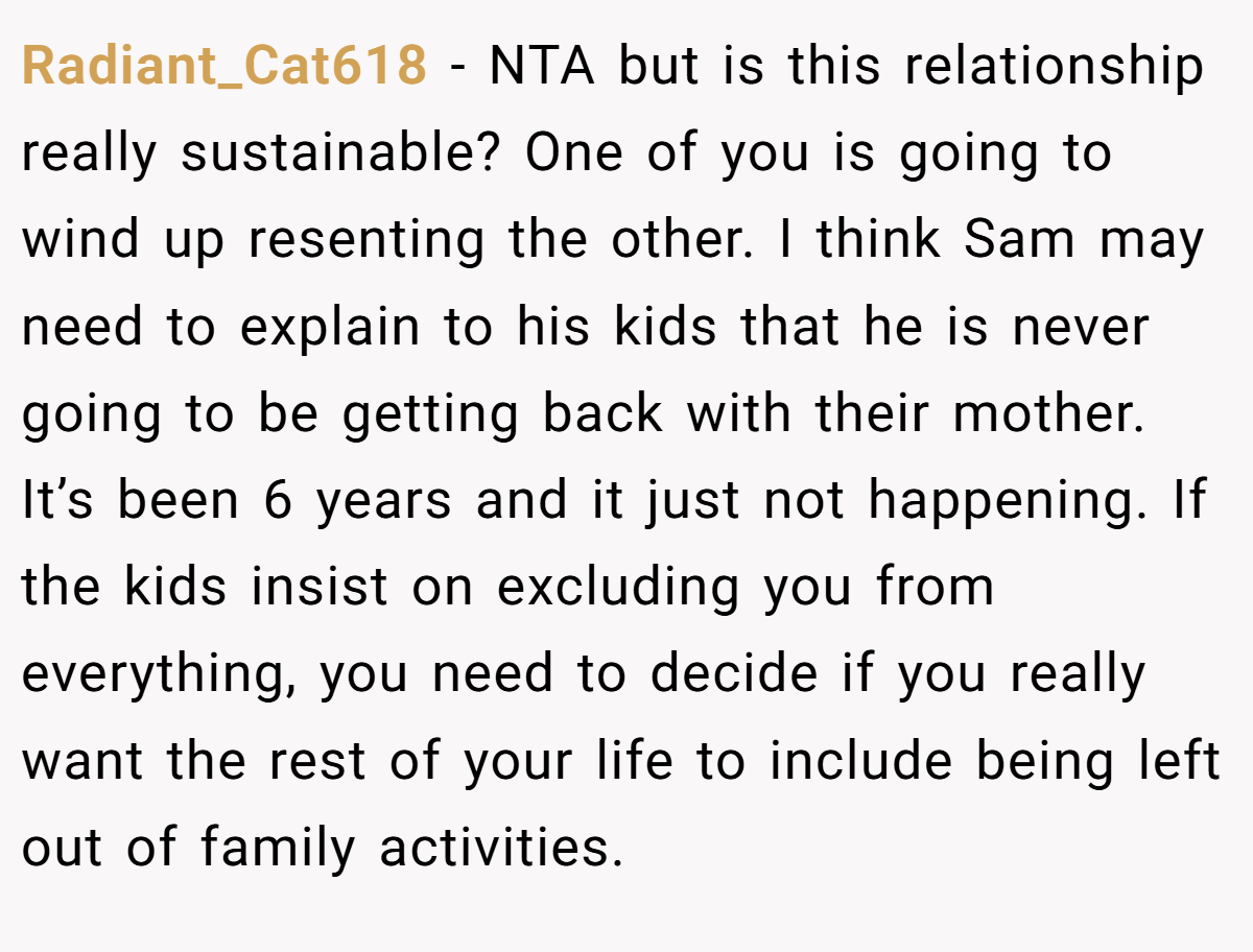 Radiant_Cat618 − NTA but is this relationship really sustainable? One of you is going to wind up resenting the other. I think Sam may need to explain to his kids that he is never going to be getting back with their mother. It’s been 6 years and it just not happening. If the kids insist on excluding you from everything, you need to decide if you really want the rest of your life to include being left out of family activities.