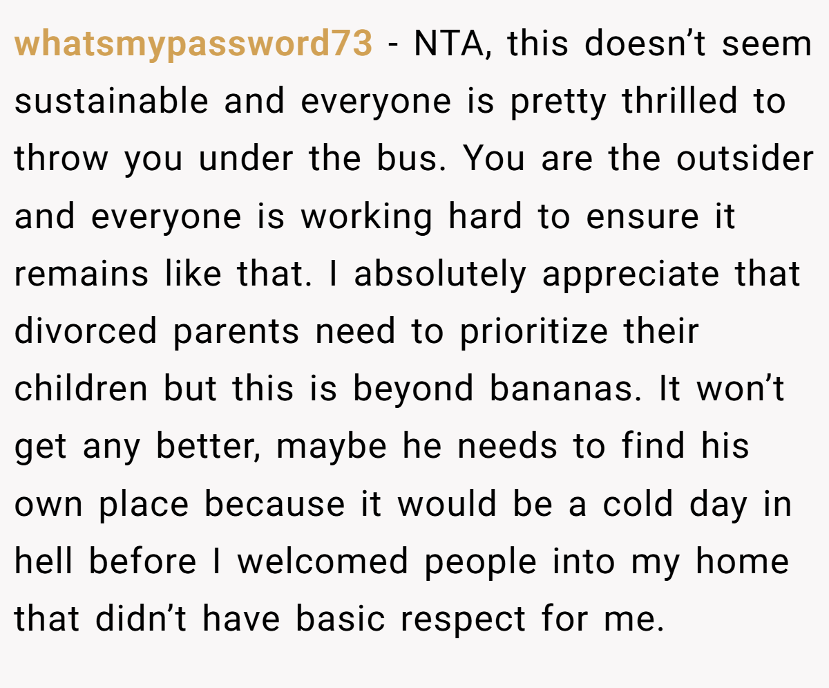 whatsmypassword73 − NTA, this doesn’t seem sustainable and everyone is pretty thrilled to throw you under the bus. You are the outsider and everyone is working hard to ensure it remains like that. I absolutely appreciate that divorced parents need to prioritize their children but this is beyond bananas. It won’t get any better, maybe he needs to find his own place because it would be a cold day in hell before I welcomed people into my home that didn’t have basic respect for me.