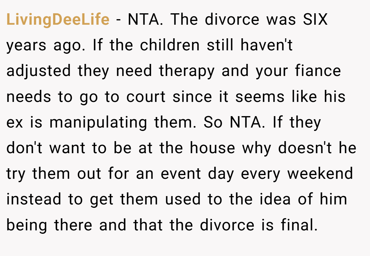 LivingDeeLife − NTA. The divorce was SIX years ago. If the children still haven't adjusted they need therapy and your fiance needs to go to court since it seems like his ex is manipulating them. So NTA. If they don't want to be at the house why doesn't he try them out for an event day every weekend instead to get them used to the idea of him being there and that the divorce is final.