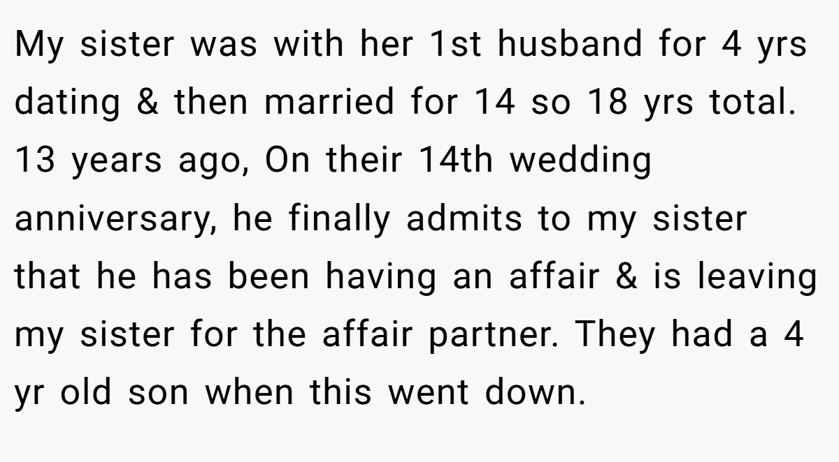 My sister was with her 1st husband for 4 yrs dating & then married for 14 so 18 yrs total. 13 years ago, On their 14th wedding anniversary, he finally admits to my sister that he has been having an affair & is leaving my sister for the affair partner. They had a 4 yr old son when this went down.