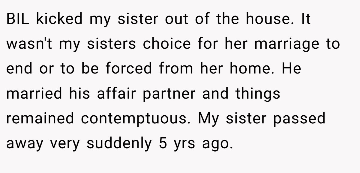BIL kicked my sister out of the house. It wasn't my sisters choice for her marriage to end or to be forced from her home. He married his affair partner and things remained contemptuous. My sister passed away very suddenly 5 yrs ago.