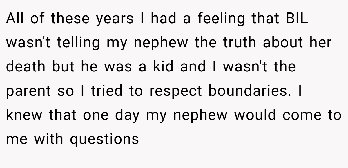 All of these years I had a feeling that BIL wasn't telling my nephew the truth about her death but he was a kid and I wasn't the parent so I tried to respect boundaries. I knew that one day my nephew would come to me with questions