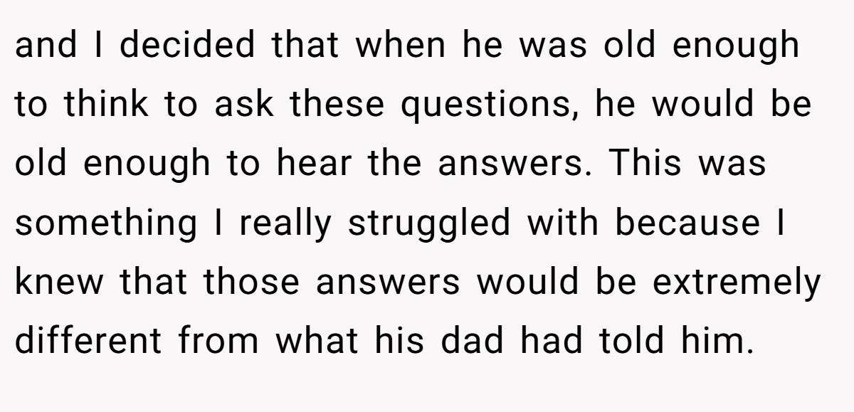 and I decided that when he was old enough to think to ask these questions, he would be old enough to hear the answers. This was something I really struggled with because I knew that those answers would be extremely different from what his dad had told him.