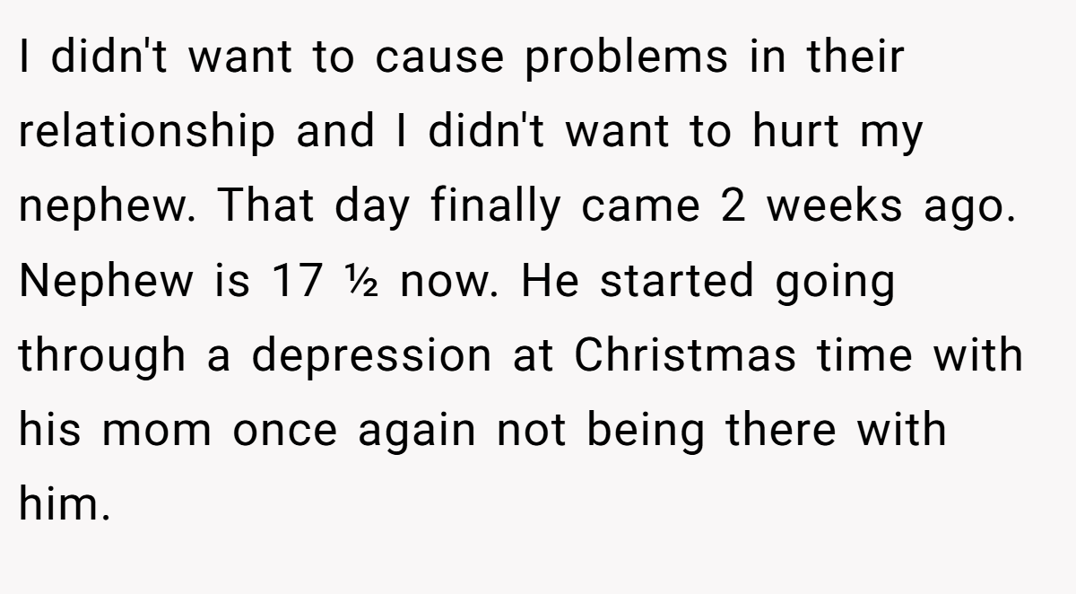 I didn't want to cause problems in their relationship and I didn't want to hurt my nephew. That day finally came 2 weeks ago. Nephew is 17 ½ now. He started going through a depression at Christmas time with his mom once again not being there with him.