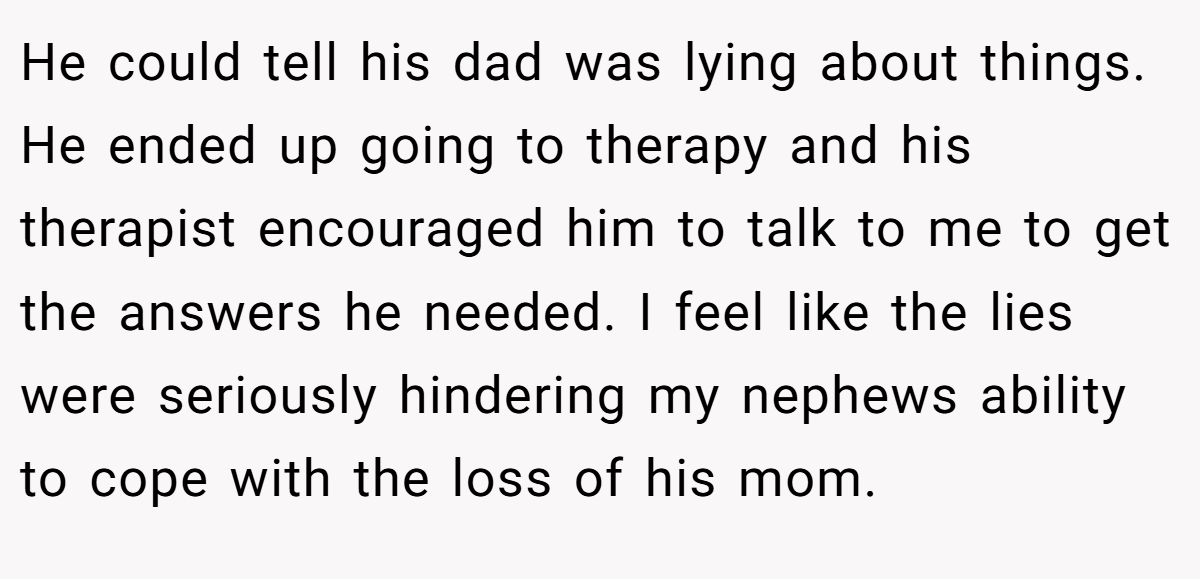 He could tell his dad was lying about things. He ended up going to therapy and his therapist encouraged him to talk to me to get the answers he needed. I feel like the lies were seriously hindering my nephews ability to cope with the loss of his mom.