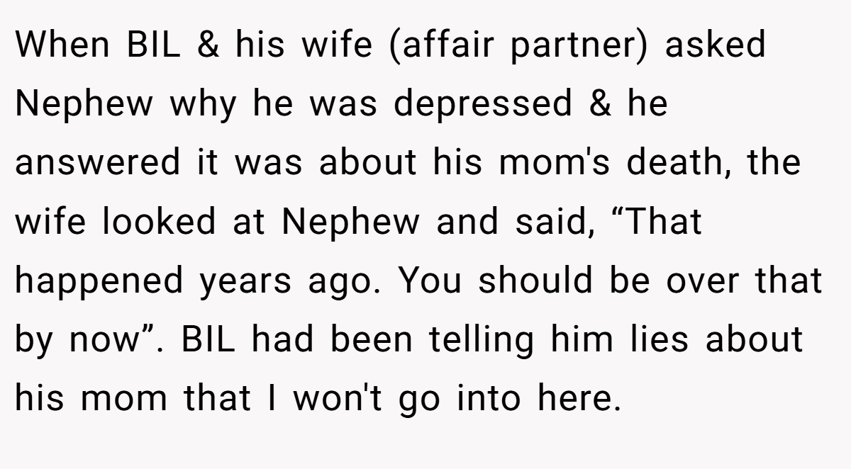 When BIL & his wife (affair partner) asked Nephew why he was depressed & he answered it was about his mom's death, the wife looked at Nephew and said, “That happened years ago. You should be over that by now”. BIL had been telling him lies about his mom that I won't go into here.