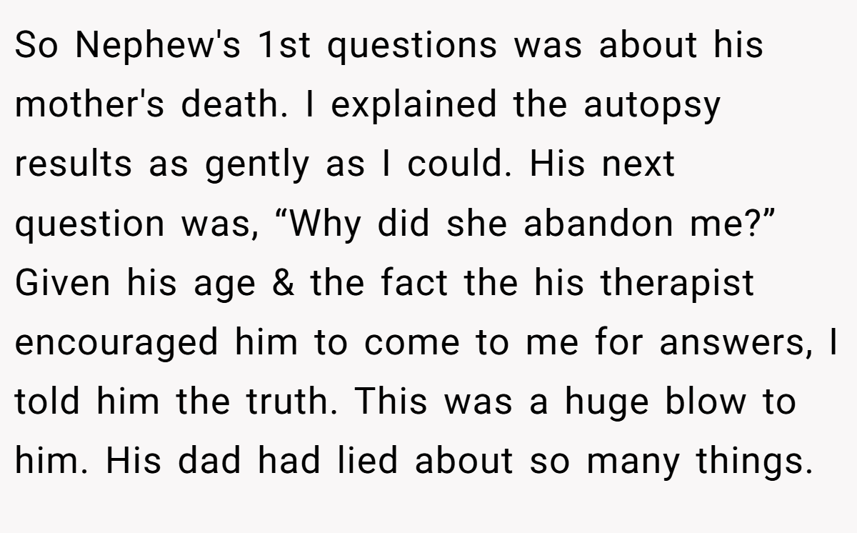So Nephew's 1st questions was about his mother's death. I explained the autopsy results as gently as I could. His next question was, “Why did she abandon me?” Given his age & the fact the his therapist encouraged him to come to me for answers, I told him the truth. This was a huge blow to him. His dad had lied about so many things.