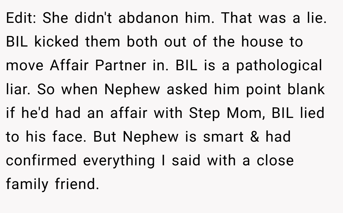 Edit: She didn't abdanon him. That was a lie. BIL kicked them both out of the house to move Affair Partner in. BIL is a pathological liar. So when Nephew asked him point blank if he'd had an affair with Step Mom, BIL lied to his face. But Nephew is smart & had confirmed everything I said with a close family friend.