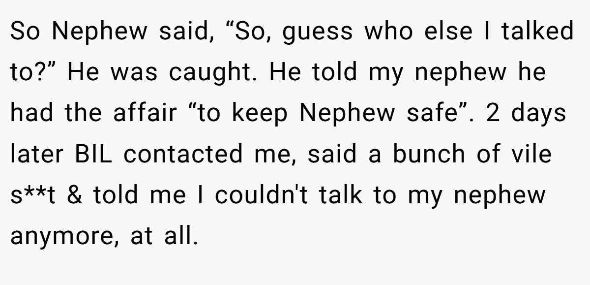 So Nephew said, “So, guess who else I talked to?” He was caught. He told my nephew he had the affair “to keep Nephew safe”. 2 days later BIL contacted me, said a bunch of vile s**t & told me I couldn't talk to my nephew anymore, at all.