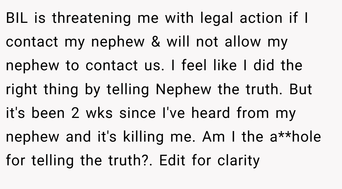 BIL is threatening me with legal action if I contact my nephew & will not allow my nephew to contact us. I feel like I did the right thing by telling Nephew the truth. But it's been 2 wks since I've heard from my nephew and it's killing me. Am I the a**hole for telling the truth?. Edit for clarity