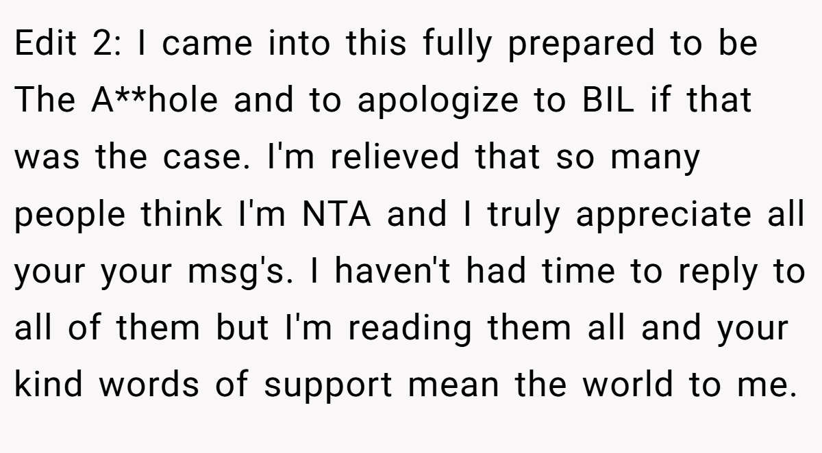 Edit 2: I came into this fully prepared to be The A**hole and to apologize to BIL if that was the case. I'm relieved that so many people think I'm NTA and I truly appreciate all your your msg's. I haven't had time to reply to all of them but I'm reading them all and your kind words of support mean the world to me.