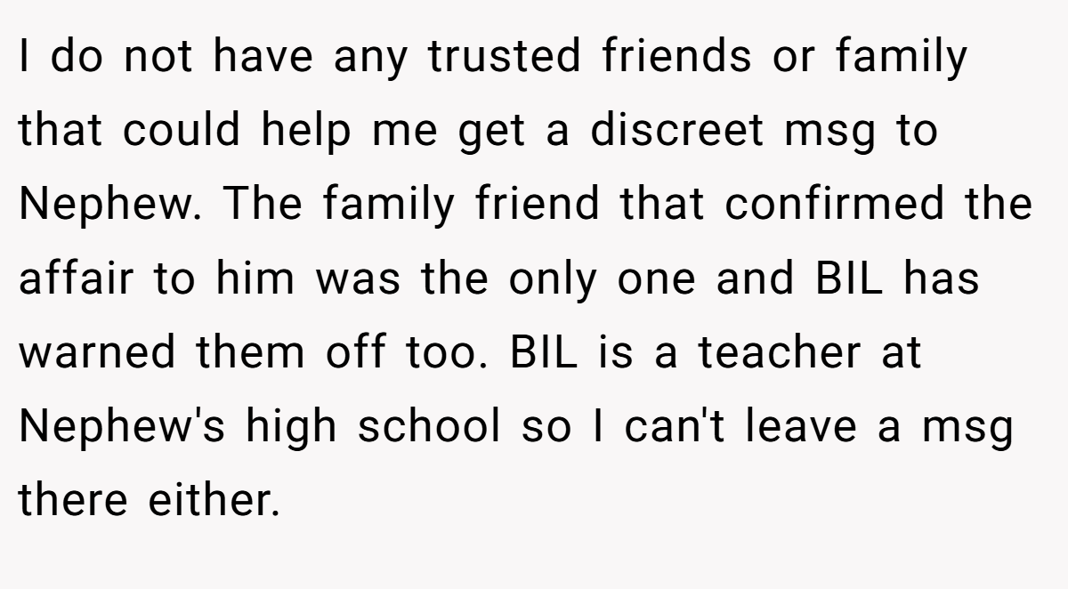 I do not have any trusted friends or family that could help me get a discreet msg to Nephew. The family friend that confirmed the affair to him was the only one and BIL has warned them off too. BIL is a teacher at Nephew's high school so I can't leave a msg there either.