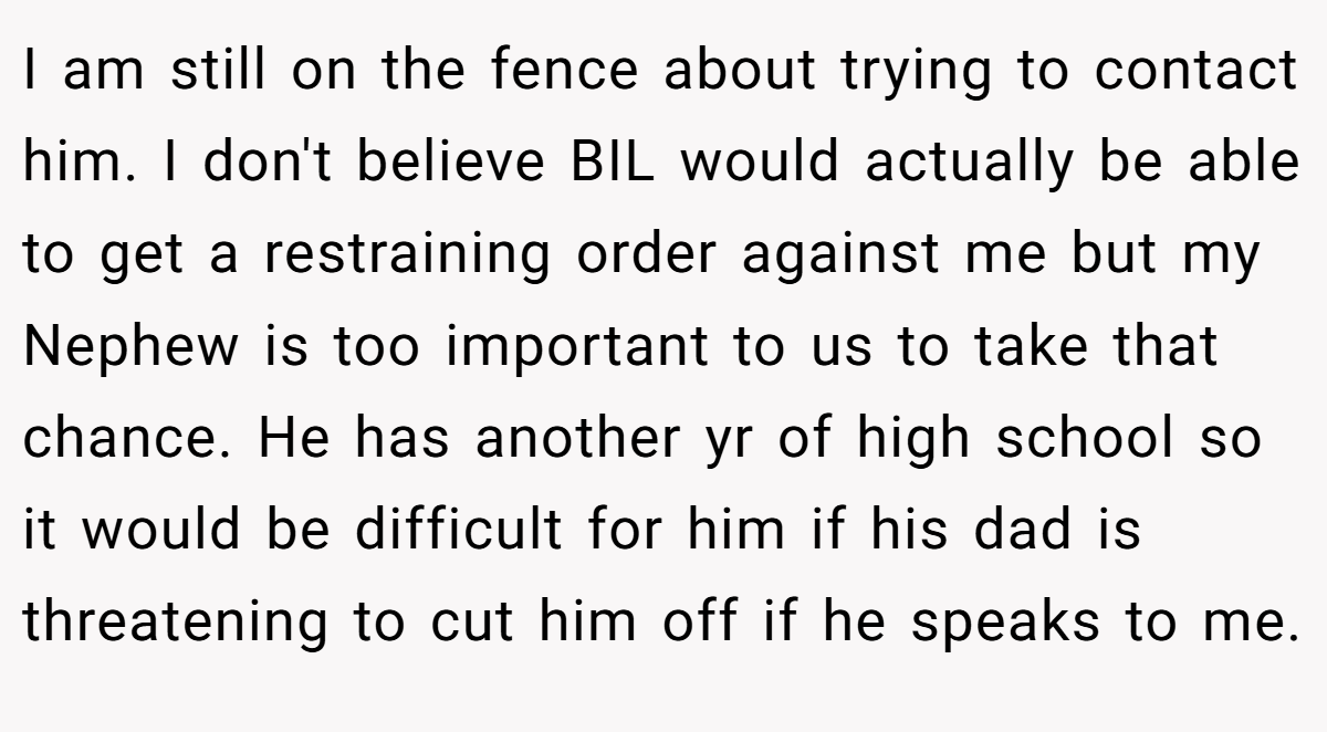 I am still on the fence about trying to contact him. I don't believe BIL would actually be able to get a restraining order against me but my Nephew is too important to us to take that chance. He has another yr of high school so it would be difficult for him if his dad is threatening to cut him off if he speaks to me.