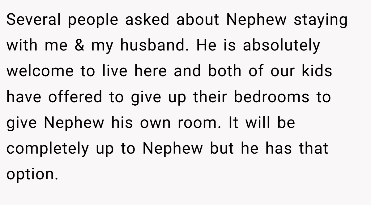 Several people asked about Nephew staying with me & my husband. He is absolutely welcome to live here and both of our kids have offered to give up their bedrooms to give Nephew his own room. It will be completely up to Nephew but he has that option.