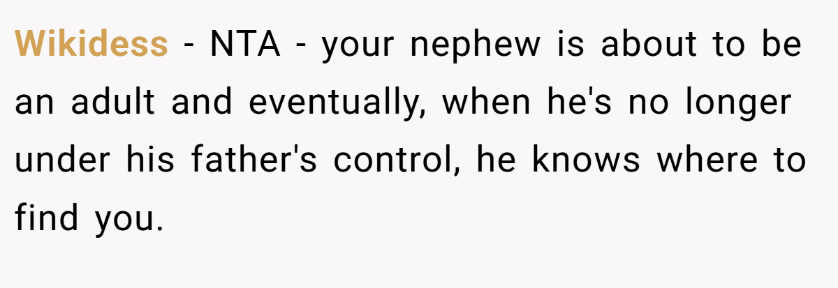 Wikidess - NTA - your nephew is about to be an adult and eventually, when he's no longer under his father's control, he knows where to find you.