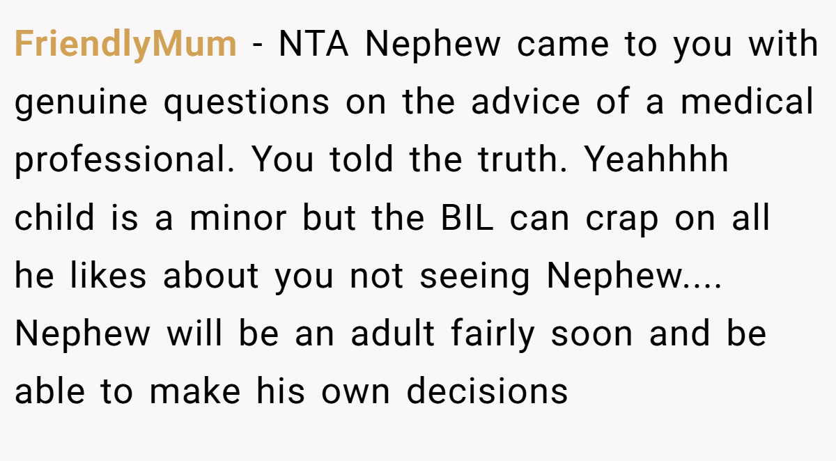 FriendlyMum - NTA Nephew came to you with genuine questions on the advice of a medical professional. You told the truth. Yeahhhh child is a minor but the BIL can crap on all he likes about you not seeing Nephew.... Nephew will be an adult fairly soon and be able to make his own decisions