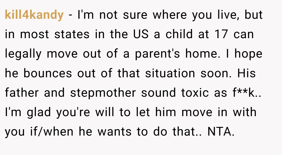 kill4kandy - I'm not sure where you live, but in most states in the US a child at 17 can legally move out of a parent's home. I hope he bounces out of that situation soon. His father and stepmother sound toxic as f**k.. I'm glad you're will to let him move in with you if/when he wants to do that.. NTA.