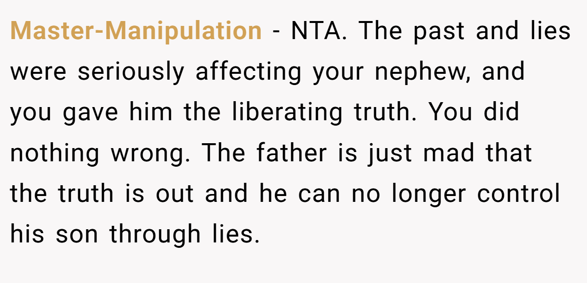 Master-Manipulation - NTA. The past and lies were seriously affecting your nephew, and you gave him the liberating truth. You did nothing wrong. The father is just mad that the truth is out and he can no longer control his son through lies.