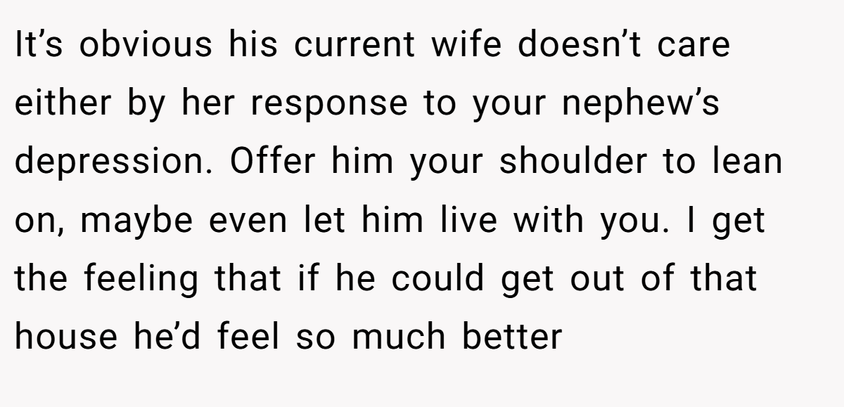 It’s obvious his current wife doesn’t care either by her response to your nephew’s depression. Offer him your shoulder to lean on, maybe even let him live with you. I get the feeling that if he could get out of that house he’d feel so much better