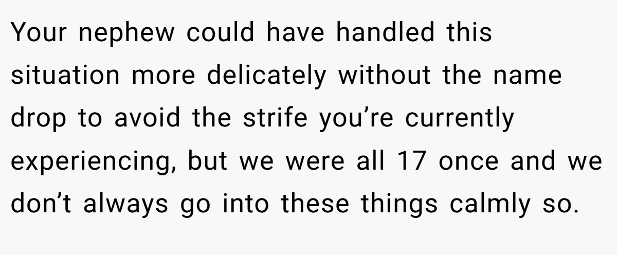 Your nephew could have handled this situation more delicately without the name drop to avoid the strife you’re currently experiencing, but we were all 17 once and we don’t always go into these things calmly so.