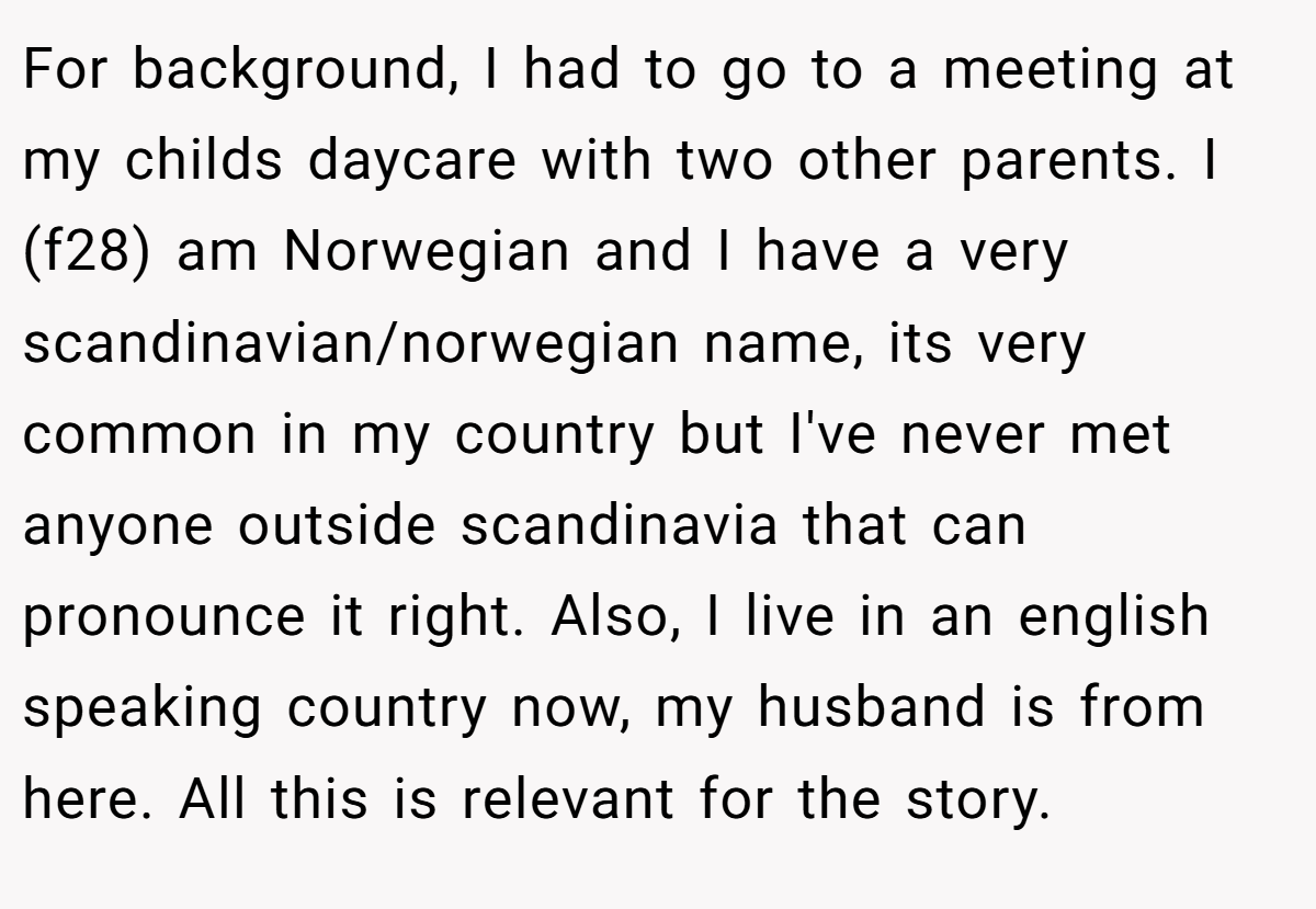 For background, I had to go to a meeting at my childs daycare with two other parents. I (f28) am Norwegian and I have a very scandinavian/norwegian name, its very common in my country but I've never met anyone outside scandinavia that can pronounce it right. Also, I live in an english speaking country now, my husband is from here. All this is relevant for the story.