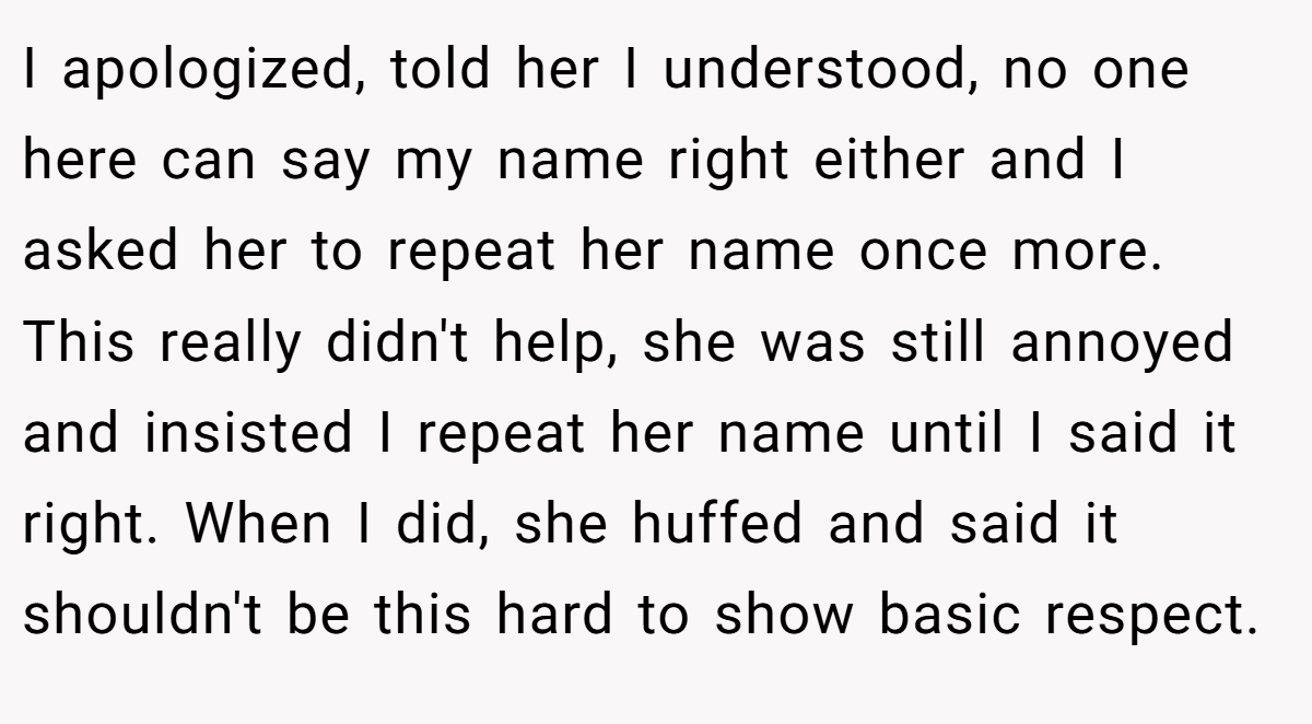 I apologized, told her I understood, no one here can say my name right either and I asked her to repeat her name once more. This really didn't help, she was still annoyed and insisted I repeat her name until I said it right. When I did, she huffed and said it shouldn't be this hard to show basic respect.