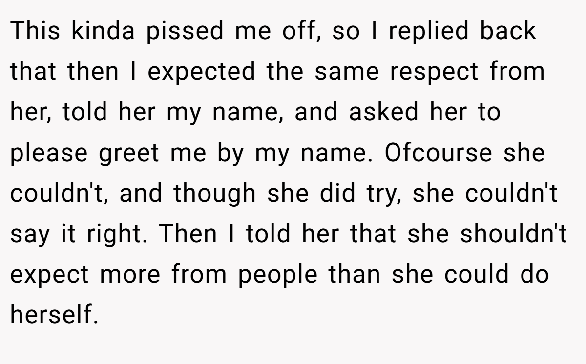 This kinda pissed me off, so I replied back that then I expected the same respect from her, told her my name, and asked her to please greet me by my name. Ofcourse she couldn't, and though she did try, she couldn't say it right. Then I told her that she shouldn't expect more from people than she could do herself.