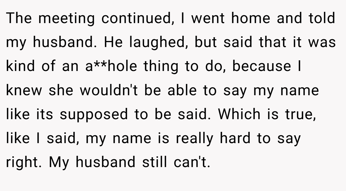 The meeting continued, I went home and told my husband. He laughed, but said that it was kind of an a**hole thing to do, because I knew she wouldn't be able to say my name like its supposed to be said. Which is true, like I said, my name is really hard to say right. My husband still can't.