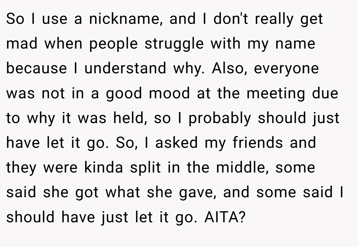 So I use a nickname, and I don't really get mad when people struggle with my name because I understand why. Also, everyone was not in a good mood at the meeting due to why it was held, so I probably should just have let it go. So, I asked my friends and they were kinda split in the middle, some said she got what she gave, and some said I should have just let it go. AITA?