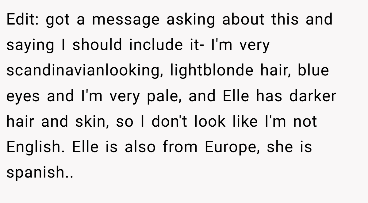Edit: got a message asking about this and saying I should include it- I'm very scandinavianlooking, lightblonde hair, blue eyes and I'm very pale, and Elle has darker hair and skin, so I don't look like I'm not English. Elle is also from Europe, she is spanish..
