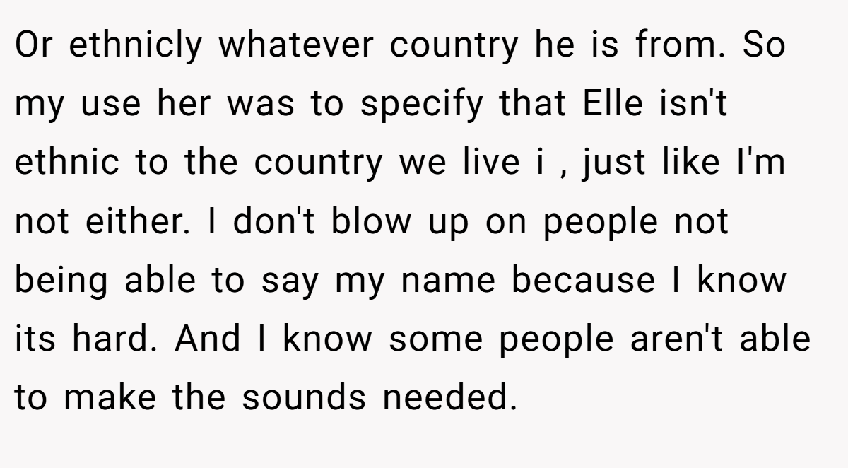 Or ethnicly whatever country he is from. So my use her was to specify that Elle isn't ethnic to the country we live i , just like I'm not either. I don't blow up on people not being able to say my name because I know its hard. And I know some people aren't able to make the sounds needed.