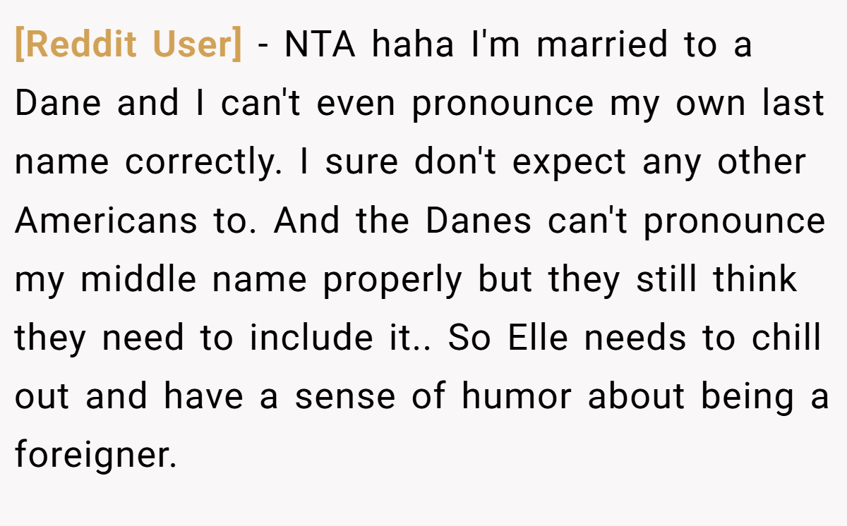 [Reddit User] − NTA haha I'm married to a Dane and I can't even pronounce my own last name correctly. I sure don't expect any other Americans to. And the Danes can't pronounce my middle name properly but they still think they need to include it.. So Elle needs to chill out and have a sense of humor about being a foreigner.