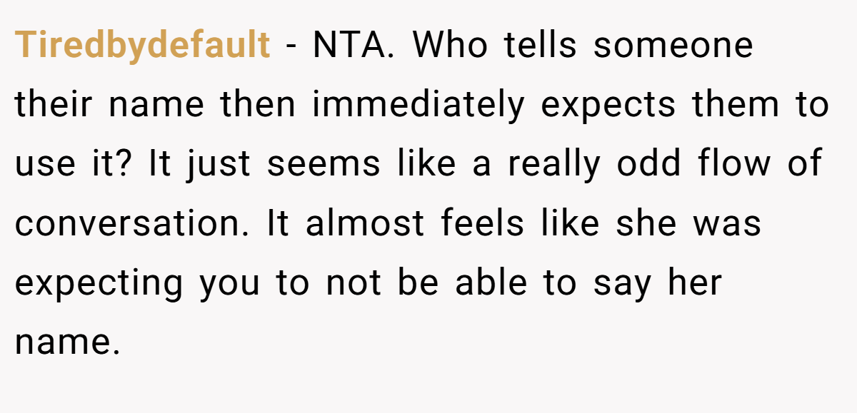 Tiredbydefault − NTA. Who tells someone their name then immediately expects them to use it? It just seems like a really odd flow of conversation. It almost feels like she was expecting you to not be able to say her name.
