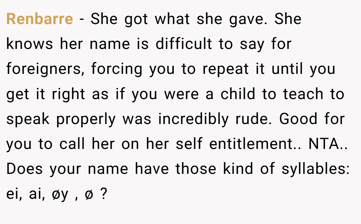 Renbarre − She got what she gave. She knows her name is difficult to say for foreigners, forcing you to repeat it until you get it right as if you were a child to teach to speak properly was incredibly rude. Good for you to call her on her self entitlement.. NTA.. Does your name have those kind of syllables: ei, ai, øy , ø ?