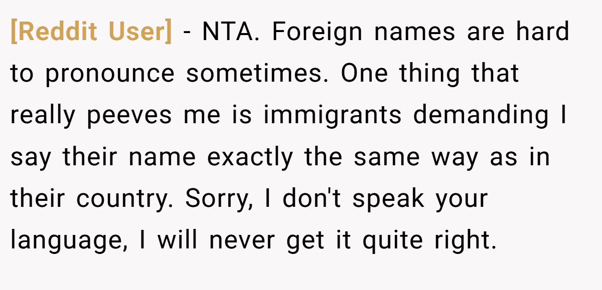 [Reddit User] − NTA. Foreign names are hard to pronounce sometimes. One thing that really peeves me is immigrants demanding I say their name exactly the same way as in their country. Sorry, I don't speak your language, I will never get it quite right.