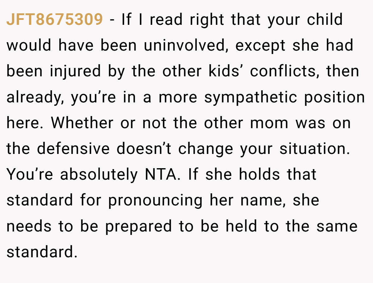JFT8675309 − If I read right that your child would have been uninvolved, except she had been injured by the other kids’ conflicts, then already, you’re in a more sympathetic position here. Whether or not the other mom was on the defensive doesn’t change your situation. You’re absolutely NTA. If she holds that standard for pronouncing her name, she needs to be prepared to be held to the same standard.