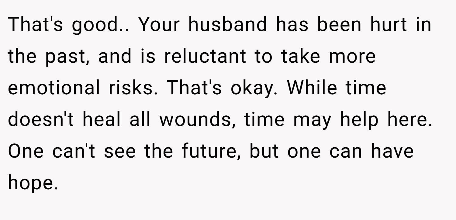 That's good.. Your husband has been hurt in the past, and is reluctant to take more emotional risks. That's okay. While time doesn't heal all wounds, time may help here. One can't see the future, but one can have hope.