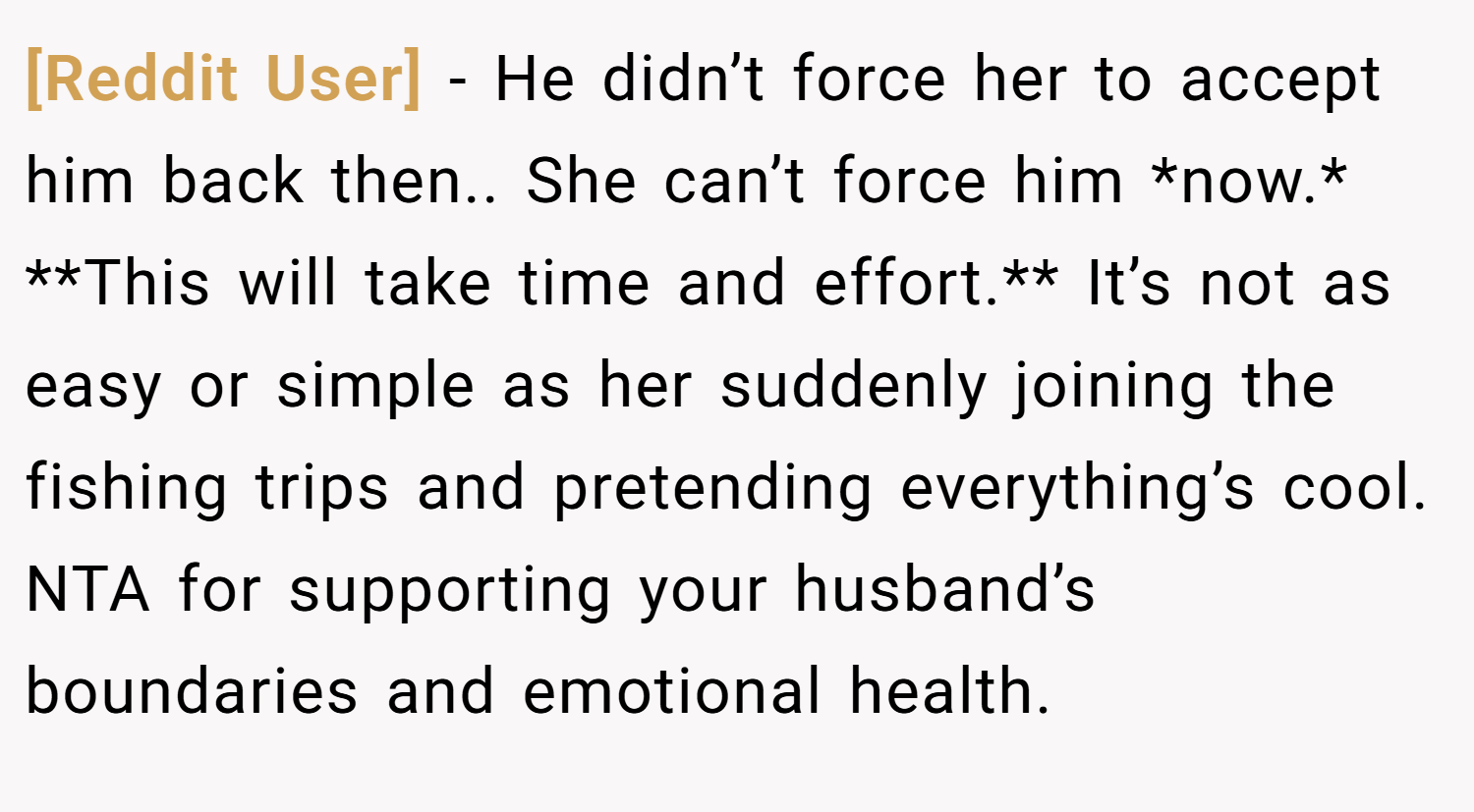 [Reddit User] − He didn’t force her to accept him back then.. She can’t force him *now.* **This will take time and effort.** It’s not as easy or simple as her suddenly joining the fishing trips and pretending everything’s cool. NTA for supporting your husband’s boundaries and emotional health.