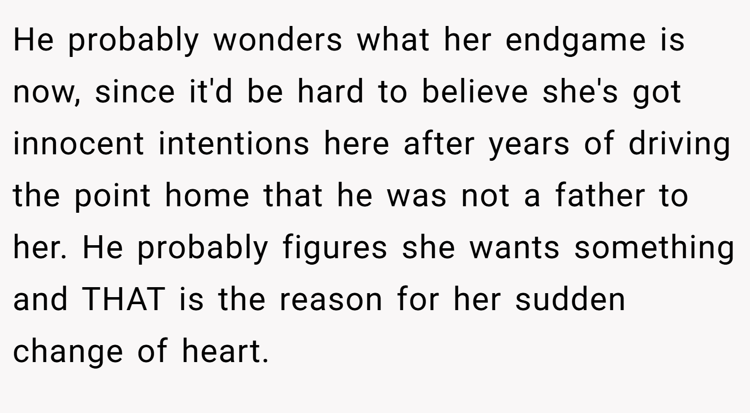He probably wonders what her endgame is now, since it'd be hard to believe she's got innocent intentions here after years of driving the point home that he was not a father to her. He probably figures she wants something and THAT is the reason for her sudden change of heart.