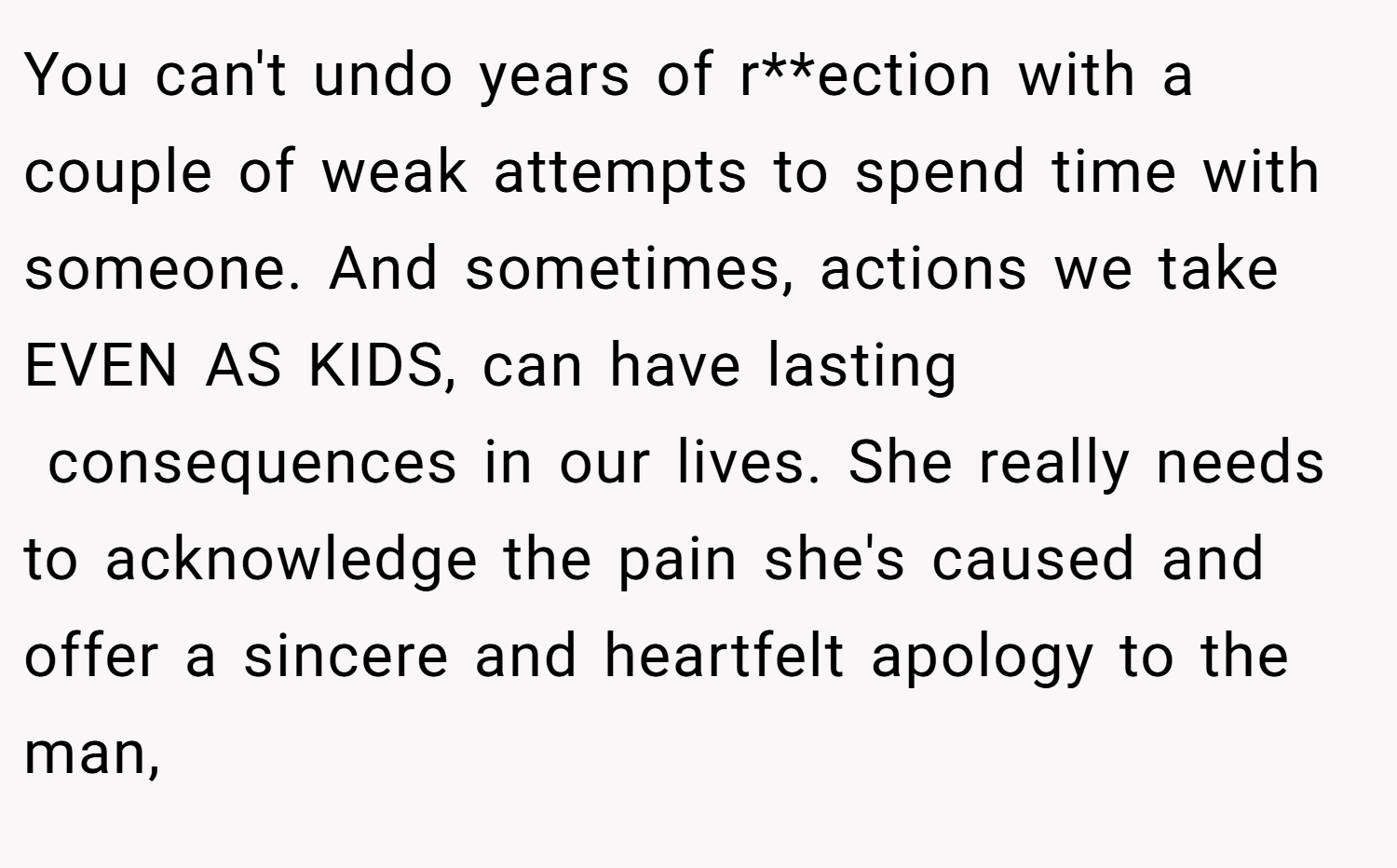 You can't undo years of r**ection with a couple of weak attempts to spend time with someone. And sometimes, actions we take EVEN AS KIDS, can have lasting  consequences in our lives. She really needs to acknowledge the pain she's caused and offer a sincere and heartfelt apology to the man,