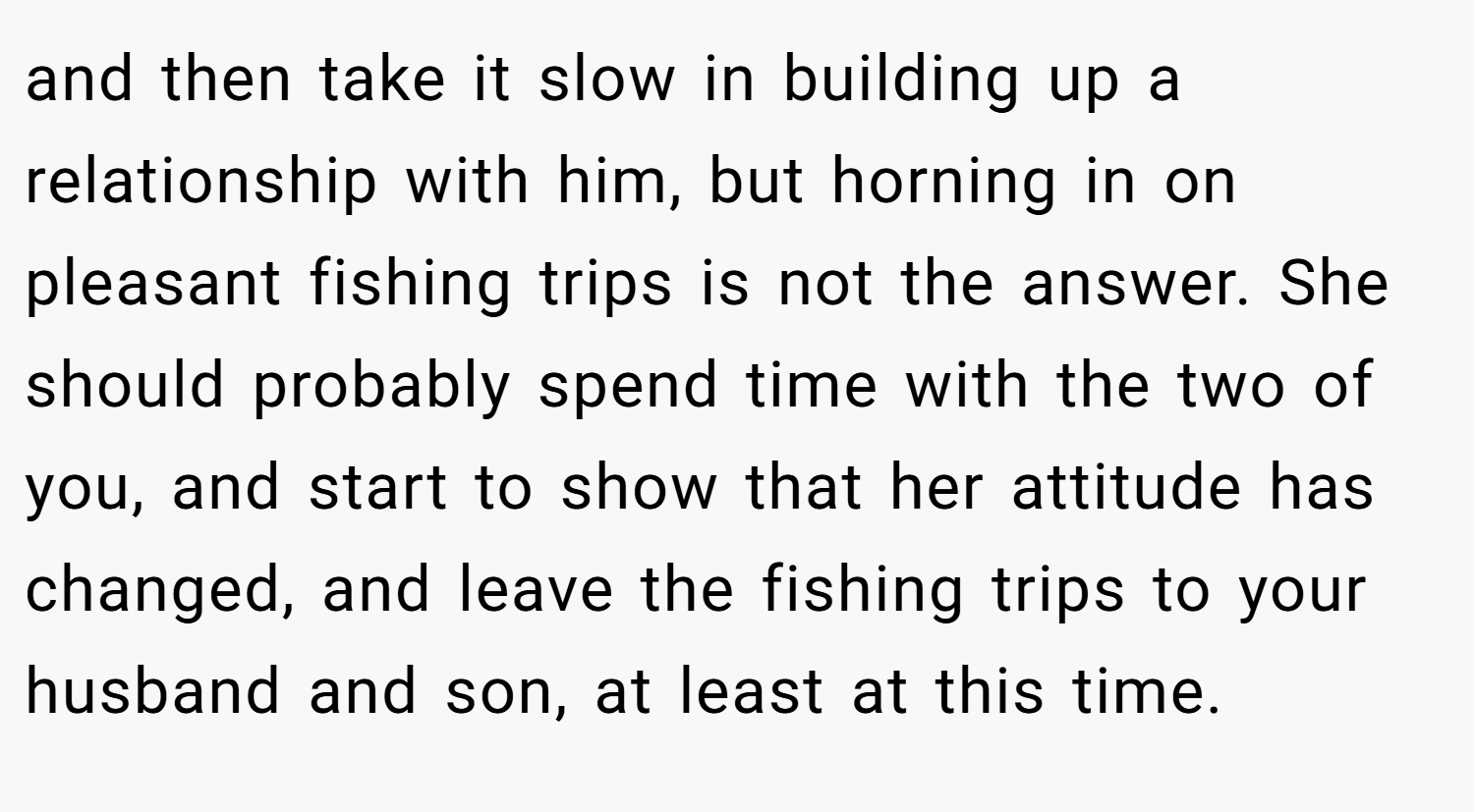 and then take it slow in building up a relationship with him, but horning in on pleasant fishing trips is not the answer. She should probably spend time with the two of you, and start to show that her attitude has changed, and leave the fishing trips to your husband and son, at least at this time.