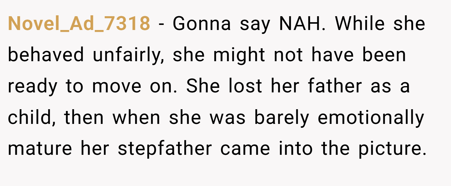 Novel_Ad_7318 − Gonna say NAH. While she behaved unfairly, she might not have been ready to move on. She lost her father as a child, then when she was barely emotionally mature her stepfather came into the picture.