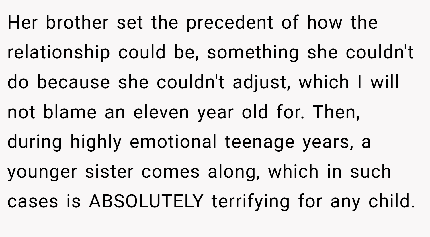 Her brother set the precedent of how the relationship could be, something she couldn't do because she couldn't adjust, which I will not blame an eleven year old for. Then, during highly emotional teenage years, a younger sister comes along, which in such cases is ABSOLUTELY terrifying for any child.