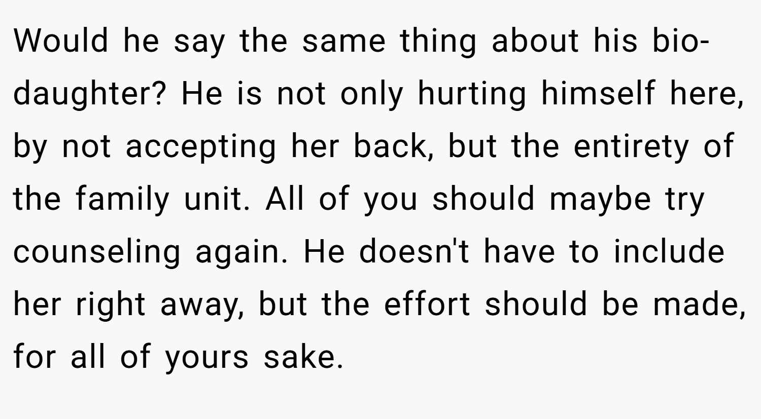 Would he say the same thing about his bio-daughter? He is not only hurting himself here, by not accepting her back, but the entirety of the family unit. All of you should maybe try counseling again. He doesn't have to include her right away, but the effort should be made, for all of yours sake.