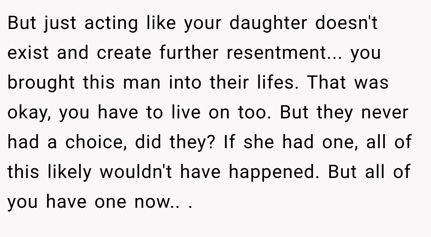But just acting like your daughter doesn't exist and create further resentment... you brought this man into their lifes. That was okay, you have to live on too. But they never had a choice, did they? If she had one, all of this likely wouldn't have happened. But all of you have one now.. ​.
