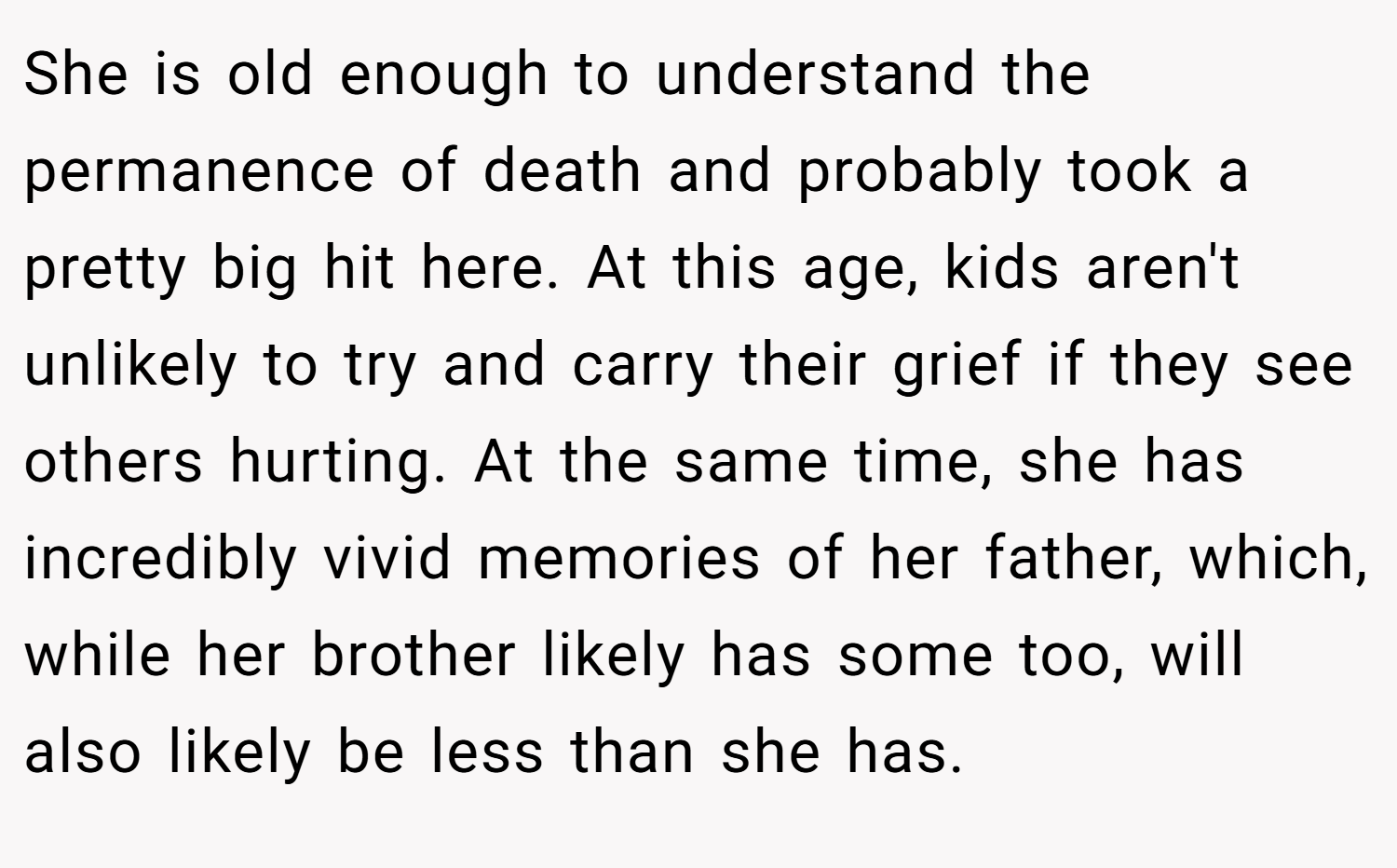She is old enough to understand the permanence of death and probably took a pretty big hit here. At this age, kids aren't unlikely to try and carry their grief if they see others hurting. At the same time, she has incredibly vivid memories of her father, which, while her brother likely has some too, will also likely be less than she has.
